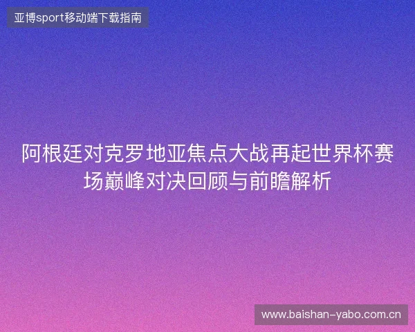 阿根廷对克罗地亚焦点大战再起世界杯赛场巅峰对决回顾与前瞻解析