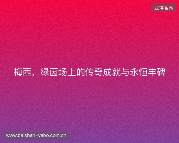 梅西，绿茵场上的传奇成就与永恒丰碑